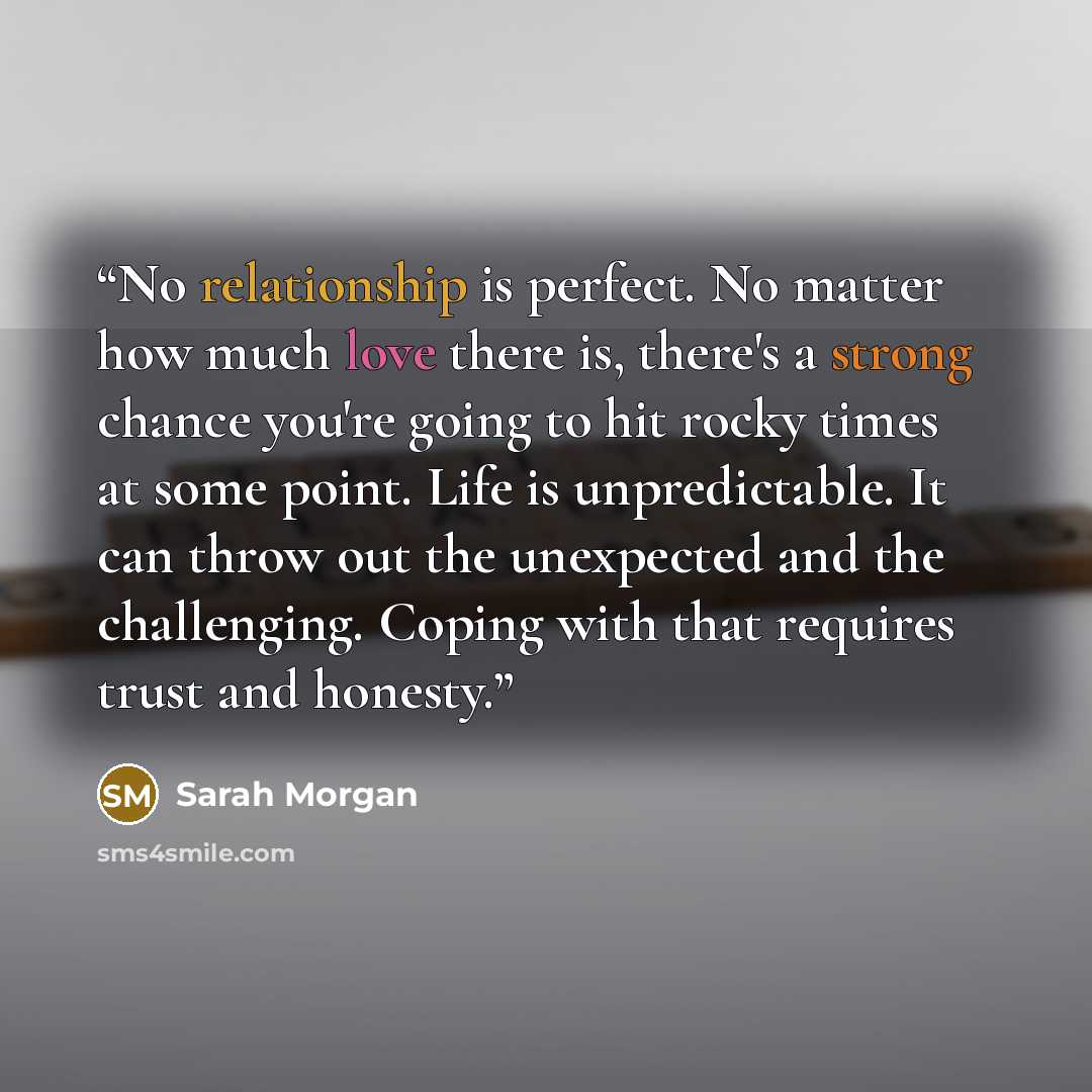 “No relationship is perfect. No matter how much love there is, there's a strong chance you're going to hit rocky times at some point. Life is unpredictable. It can throw out the unexpected and the challenging. Coping with that requires trust and honesty.” quote by Sarah Morgan
