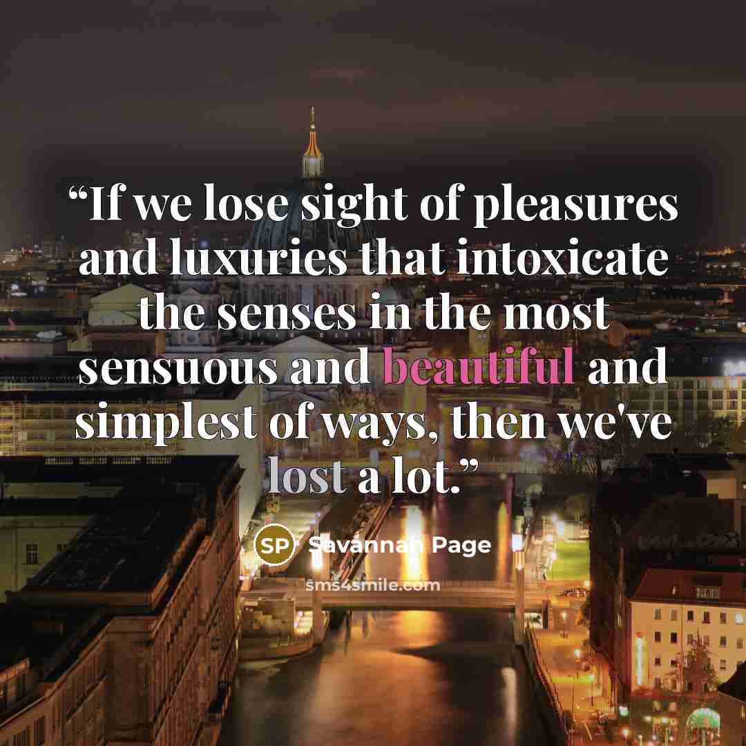 “If we lose sight of pleasures and luxuries that intoxicate the senses in the most sensuous and beautiful and simplest of ways, then we've lost a lot.” quote by Savannah Page