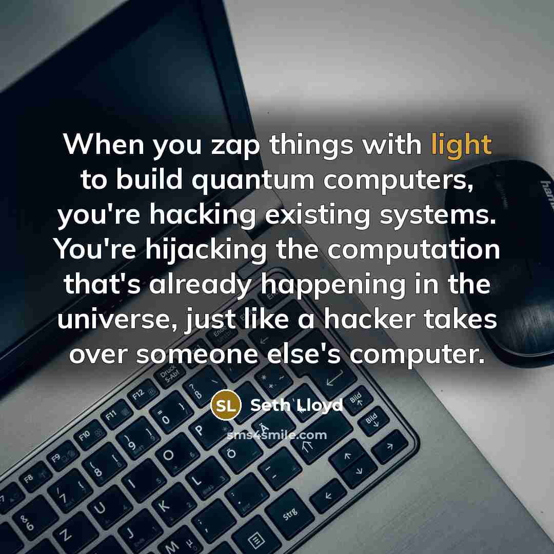 “When you zap things with light to build quantum computers, you're hacking existing systems. You're hijacking the computation that's already happening in the universe, just like a hacker takes over someone else's computer.” quote by Seth Lloyd