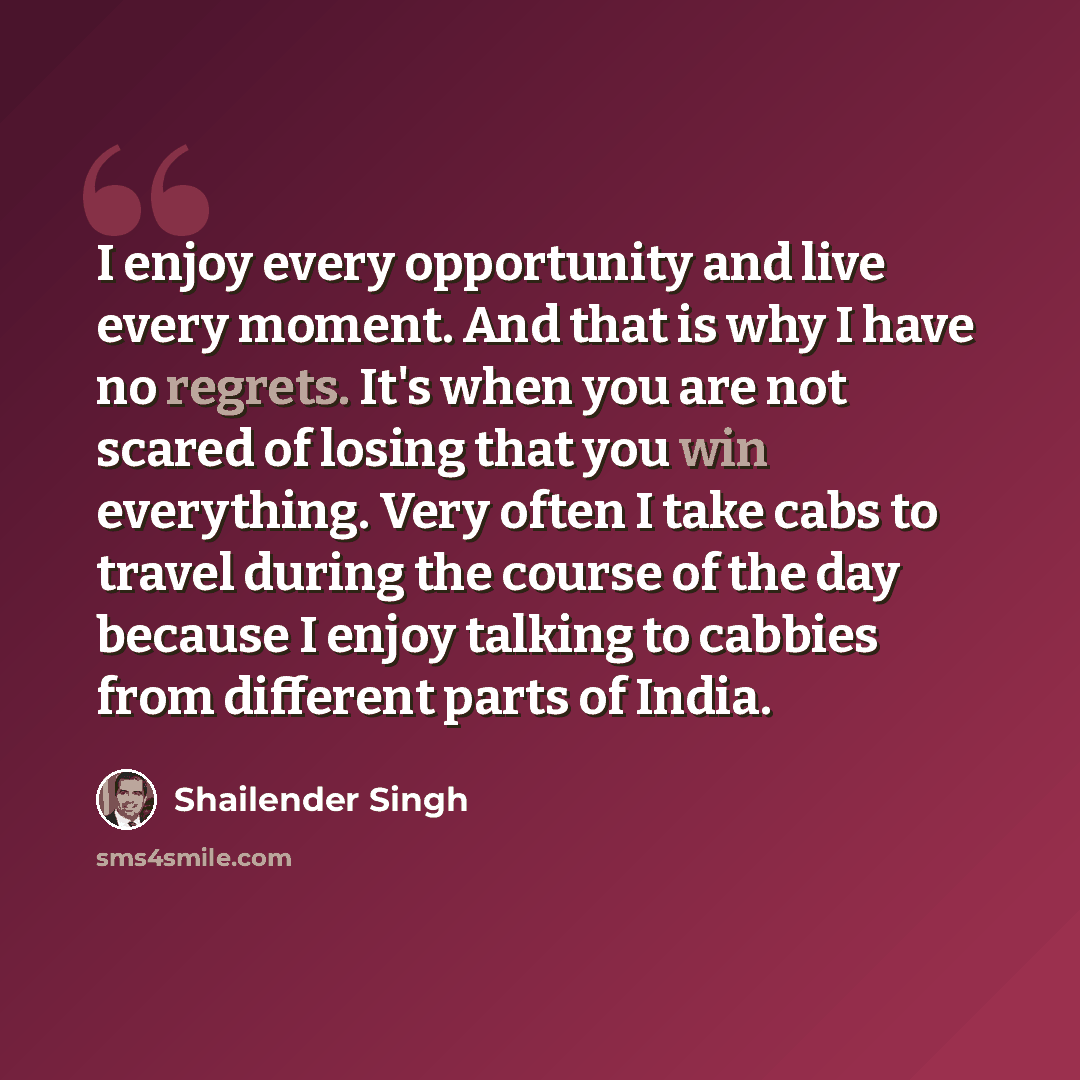 “I enjoy every opportunity and live every moment. And that is why I have no regrets. It's when you are not scared of losing that you win everything. Very often I take cabs to travel during the course of the day because I enjoy talking to cabbies from different parts of India.” quote by Shailender Singh