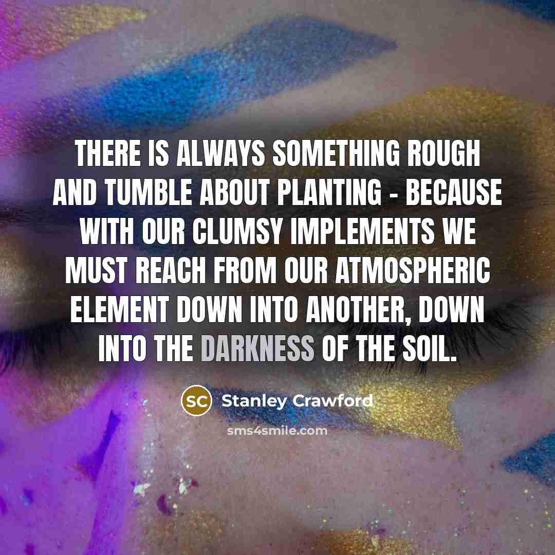 “There is always something rough and tumble about planting - because with our clumsy implements we must reach from our atmospheric element down into another, down into the darkness of the soil.” quote by Stanley Crawford