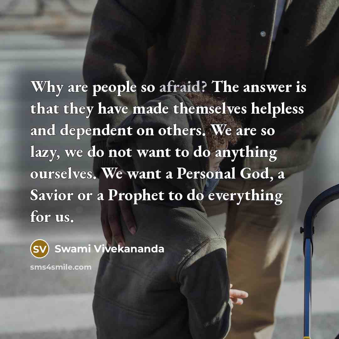 “Why are people so afraid? The answer is that they have made themselves helpless and dependent on others. We are so lazy, we do not want to do anything ourselves. We want a Personal God, a Savior or a Prophet to do everything for us.” quote by Swami Vivekananda