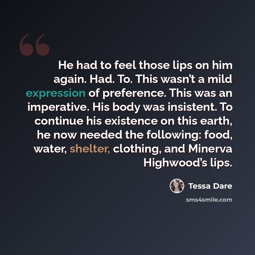 “He had to feel those lips on him again. Had. To. This wasn’t a mild expression of preference. This was an imperative. His body was insistent. To continue his existence on this earth, he now needed the following: food, water, shelter, clothing, and Minerva Highwood’s lips.” quote by Tessa Dare