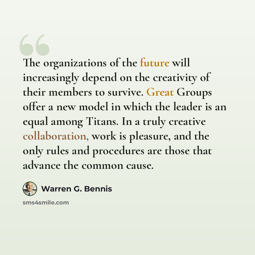 “The organizations of the future will increasingly depend on the creativity of their members to survive. Great Groups offer a new model in which the leader is an equal among Titans. In a truly creative collaboration, work is pleasure, and the only rules and procedures are those that advance the…” quote by Warren G. Bennis