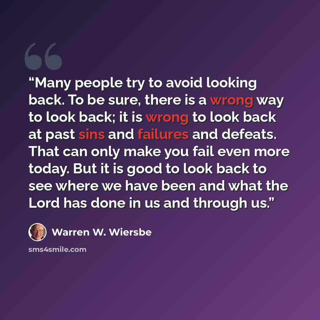 “Many people try to avoid looking back. To be sure, there is a wrong way to look back; it is wrong to look back at past sins and failures and defeats. That can only make you fail even more today. But it is good to look back to see where we have been and what the Lord has done in us and through us.” quote by Warren W. Wiersbe