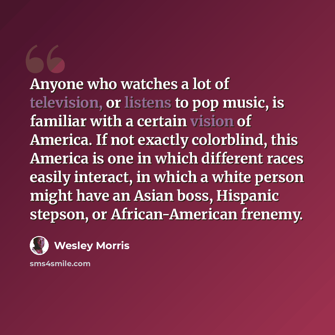“Anyone who watches a lot of television, or listens to pop music, is familiar with a certain vision of America. If not exactly colorblind, this America is one in which different races easily interact, in which a white person might have an Asian boss, Hispanic stepson, or African-American frenemy.” quote by Wesley Morris