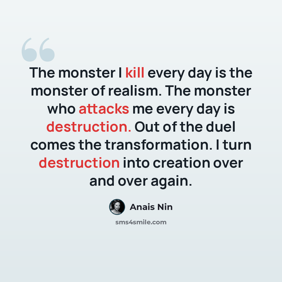 “The monster I kill every day is the monster of realism. The monster who attacks me every day is destruction. Out of the duel comes the transformation. I turn destruction into creation over and over again.” quote by Anais Nin