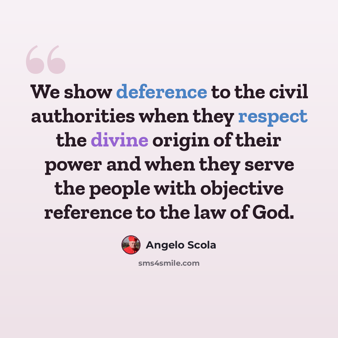 “We show deference to the civil authorities when they respect the divine origin of their power and when they serve the people with objective reference to the law of God.” quote by Angelo Scola