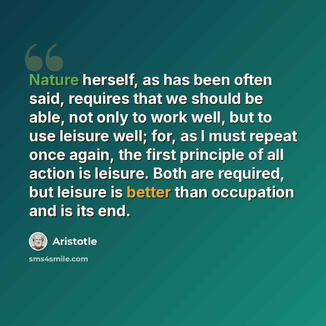 “Nature herself, as has been often said, requires that we should be able, not only to work well, but to use leisure well; for, as I must repeat once again, the first principle of all action is leisure. Both are required, but leisure is better than occupation and is its end.” quote by Aristotle