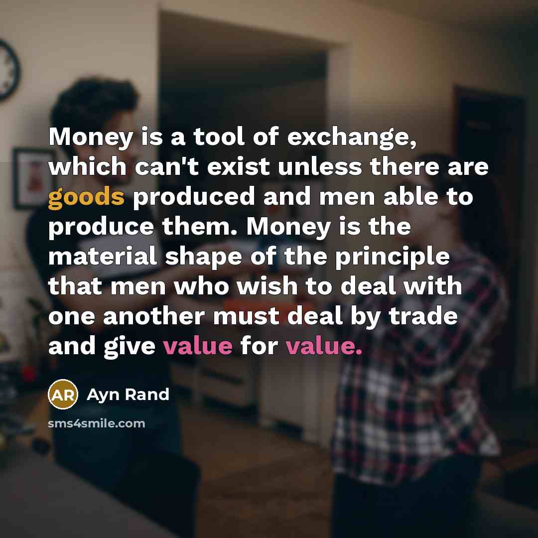 “Money is a tool of exchange, which can't exist unless there are goods produced and men able to produce them. Money is the material shape of the principle that men who wish to deal with one another must deal by trade and give value for value.” quote by Ayn Rand