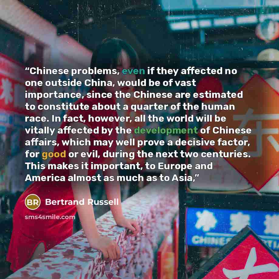“Chinese problems, even if they affected no one outside China, would be of vast importance, since the Chinese are estimated to constitute about a quarter of the human race. In fact, however, all the world will be vitally affected by the development of Chinese affairs, which may well prove a…” quote by Bertrand Russell