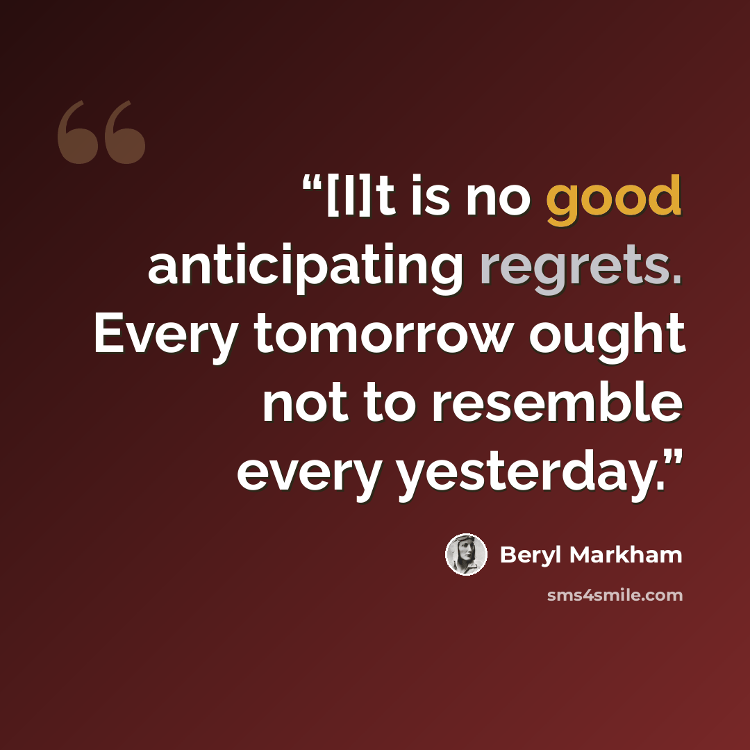 “[I]t is no good anticipating regrets. Every tomorrow ought not to resemble every yesterday.” quote by Beryl Markham