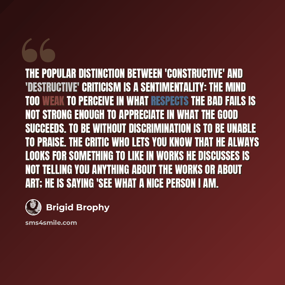 “The popular distinction between 'constructive' and 'destructive' criticism is a sentimentality: the mind too weak to perceive in what respects the bad fails is not strong enough to appreciate in what the good succeeds. To be without discrimination is to be unable to praise. The critic who lets you…” quote by Brigid Brophy
