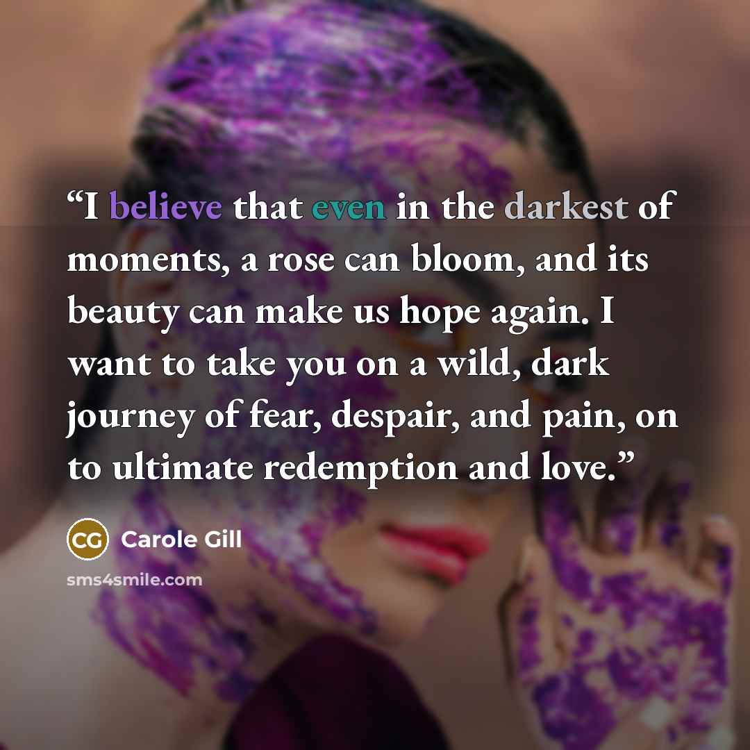 “I believe that even in the darkest of moments, a rose can bloom, and its beauty can make us hope again. I want to take you on a wild, dark journey of fear, despair, and pain, on to ultimate redemption and love.” quote by Carole Gill