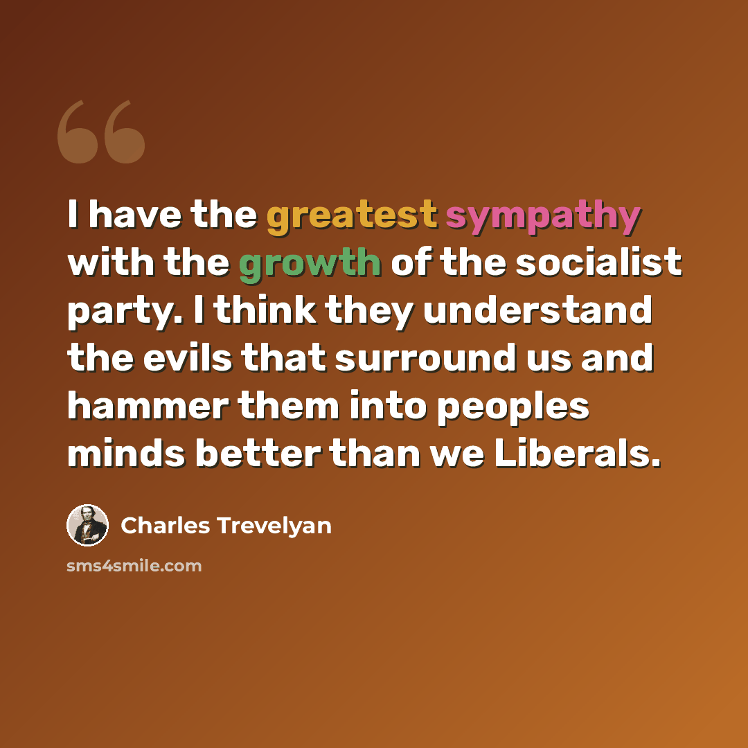 “I have the greatest sympathy with the growth of the socialist party. I think they understand the evils that surround us and hammer them into peoples minds better than we Liberals.” quote by Charles Trevelyan