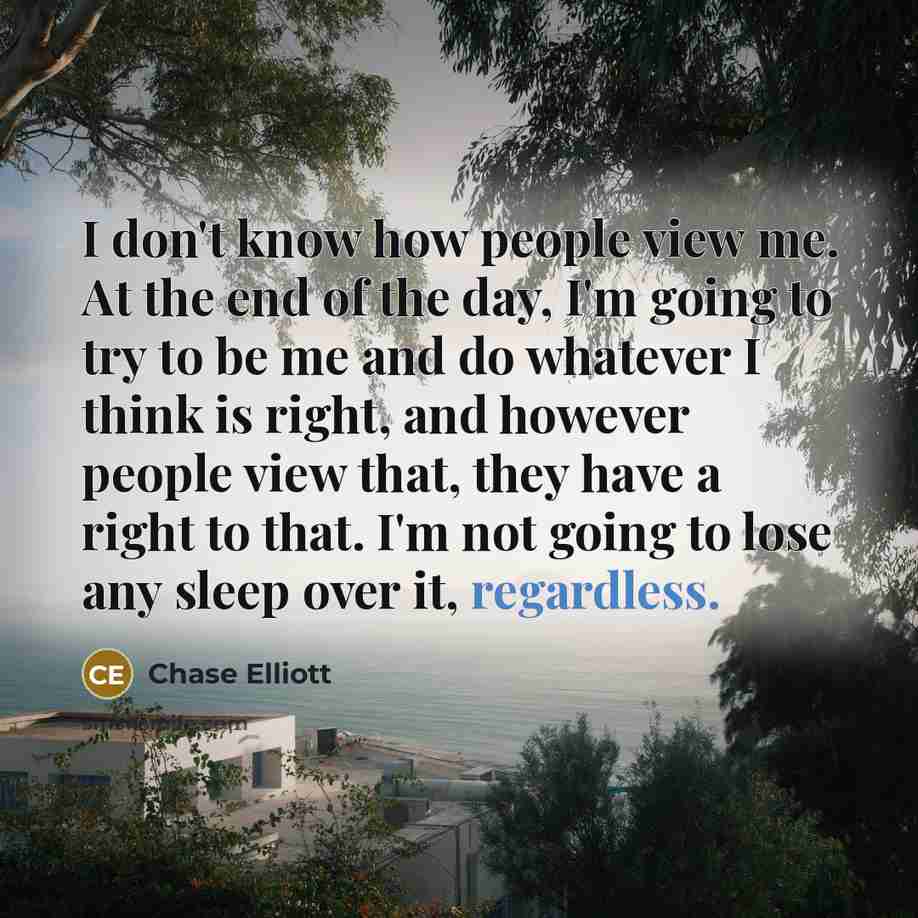 “I don't know how people view me. At the end of the day, I'm going to try to be me and do whatever I think is right, and however people view that, they have a right to that. I'm not going to lose any sleep over it, regardless.” quote by Chase Elliott