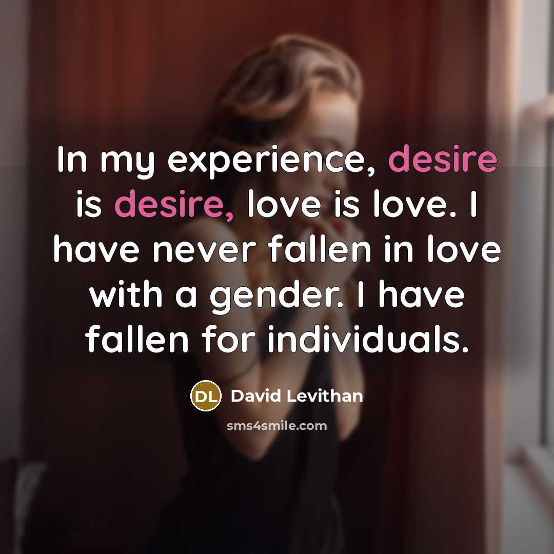 “In my experience, desire is desire, love is love. I have never fallen in love with a gender. I have fallen for individuals.” quote by David Levithan