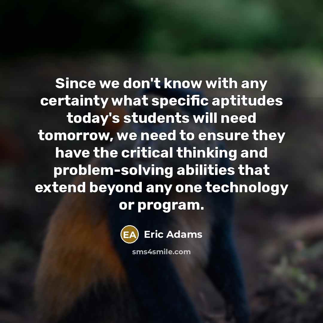 “Since we don't know with any certainty what specific aptitudes today's students will need tomorrow, we need to ensure they have the critical thinking and problem-solving abilities that extend beyond any one technology or program.” quote by Eric Adams