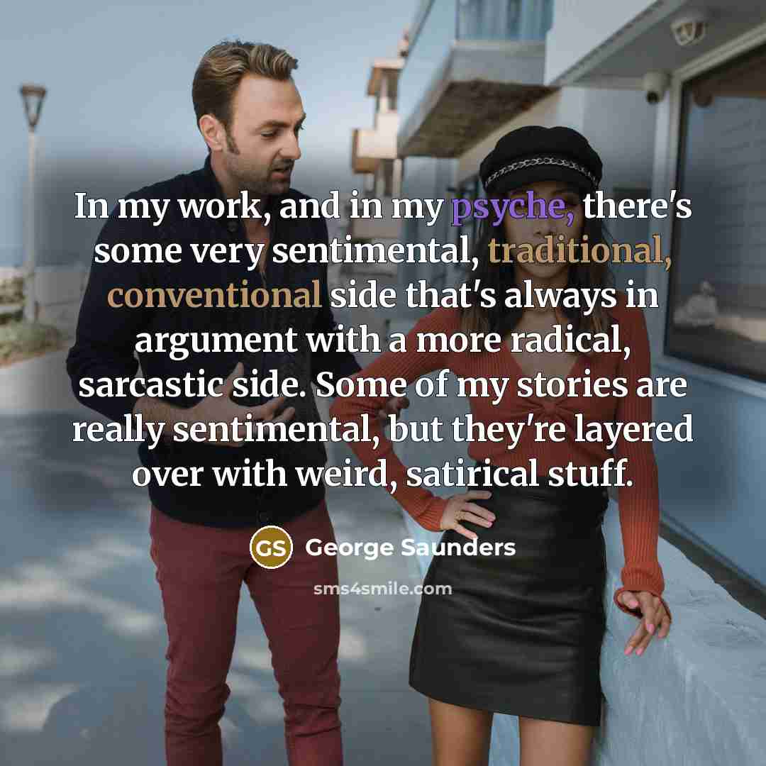 “In my work, and in my psyche, there's some very sentimental, traditional, conventional side that's always in argument with a more radical, sarcastic side. Some of my stories are really sentimental, but they're layered over with weird, satirical stuff.” quote by George Saunders