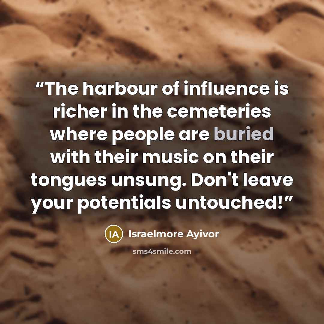 “The harbour of influence is richer in the cemeteries where people are buried with their music on their tongues unsung. Don't leave your potentials untouched!” quote by Israelmore Ayivor