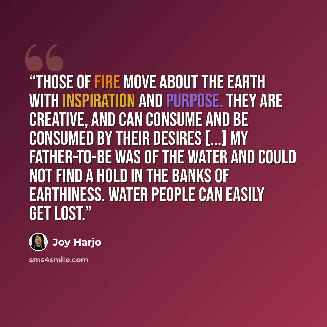 “Those of fire move about the earth with inspiration and purpose. They are creative, and can consume and be consumed by their desires [...] My father-to-be was of the water and could not find a hold in the banks of earthiness. Water people can easily get lost.” quote by Joy Harjo