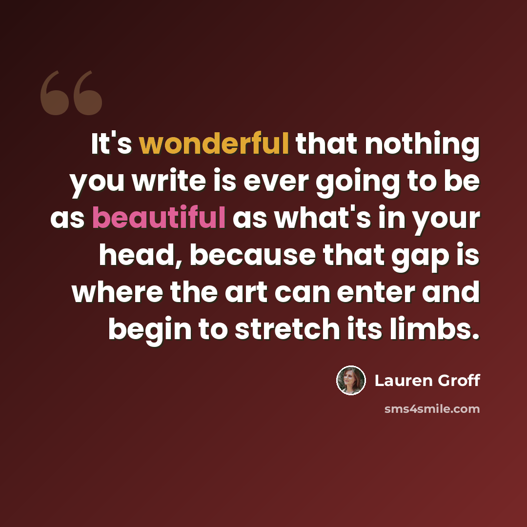 “It's wonderful that nothing you write is ever going to be as beautiful as what's in your head, because that gap is where the art can enter and begin to stretch its limbs.” quote by Lauren Groff