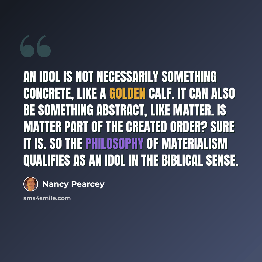 “An idol is not necessarily something concrete, like a golden calf. It can also be something abstract, like matter. Is matter part of the created order? Sure it is. So the philosophy of materialism qualifies as an idol in the biblical sense.” quote by Nancy Pearcey