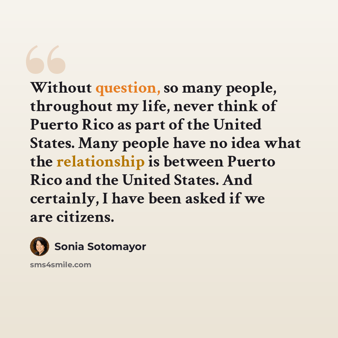“Without question, so many people, throughout my life, never think of Puerto Rico as part of the United States. Many people have no idea what the relationship is between Puerto Rico and the United States. And certainly, I have been asked if we are citizens.” quote by Sonia Sotomayor