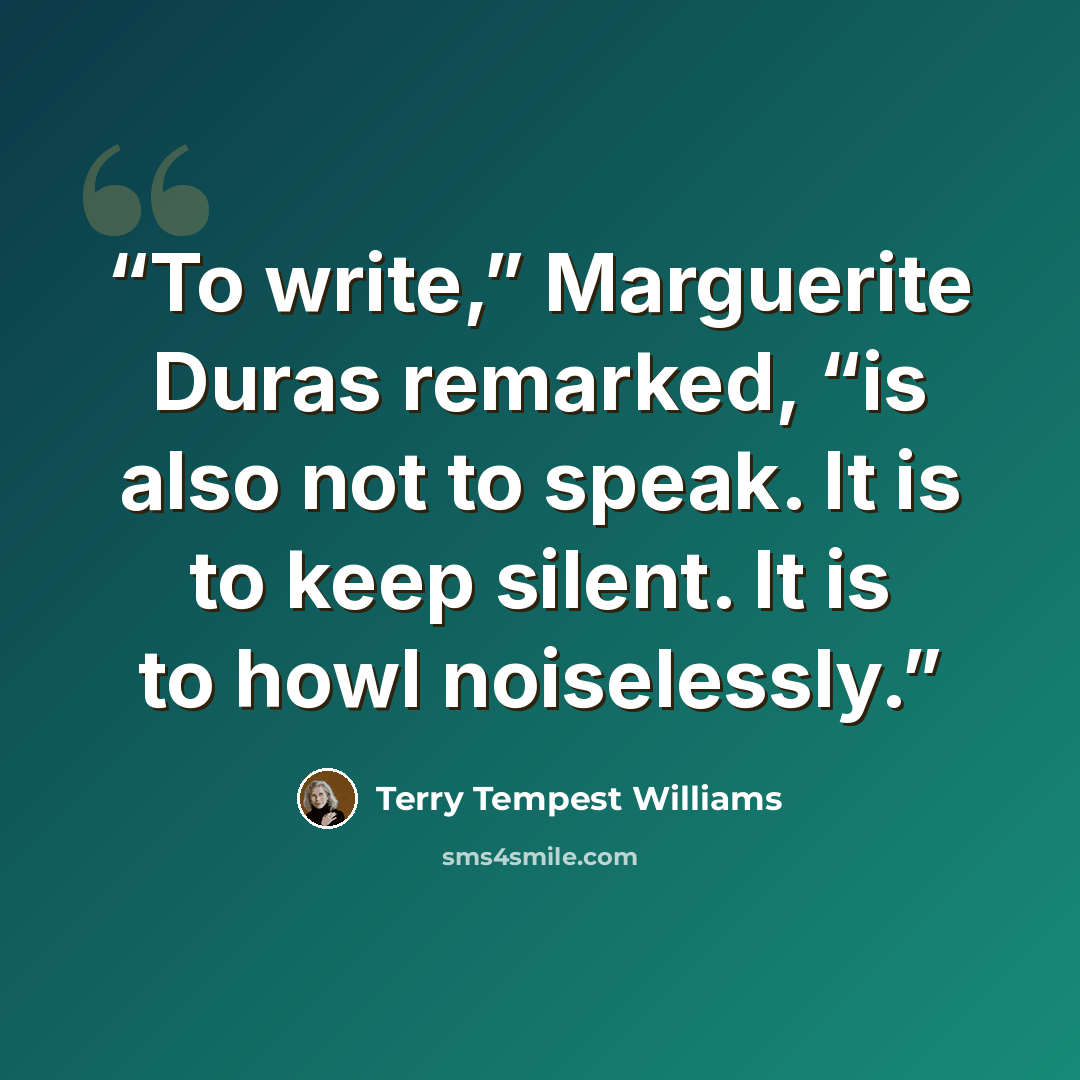 “To write,” Marguerite Duras remarked, “is also not to speak. It is to keep silent. It is to howl noiselessly.” quote by Terry Tempest Williams