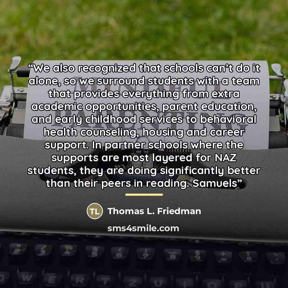 “We also recognized that schools can’t do it alone, so we surround students with a team that provides everything from extra academic opportunities, parent education, and early childhood services to behavioral health counseling, housing and career support. In partner schools where the supports are…” quote by Thomas L. Friedman