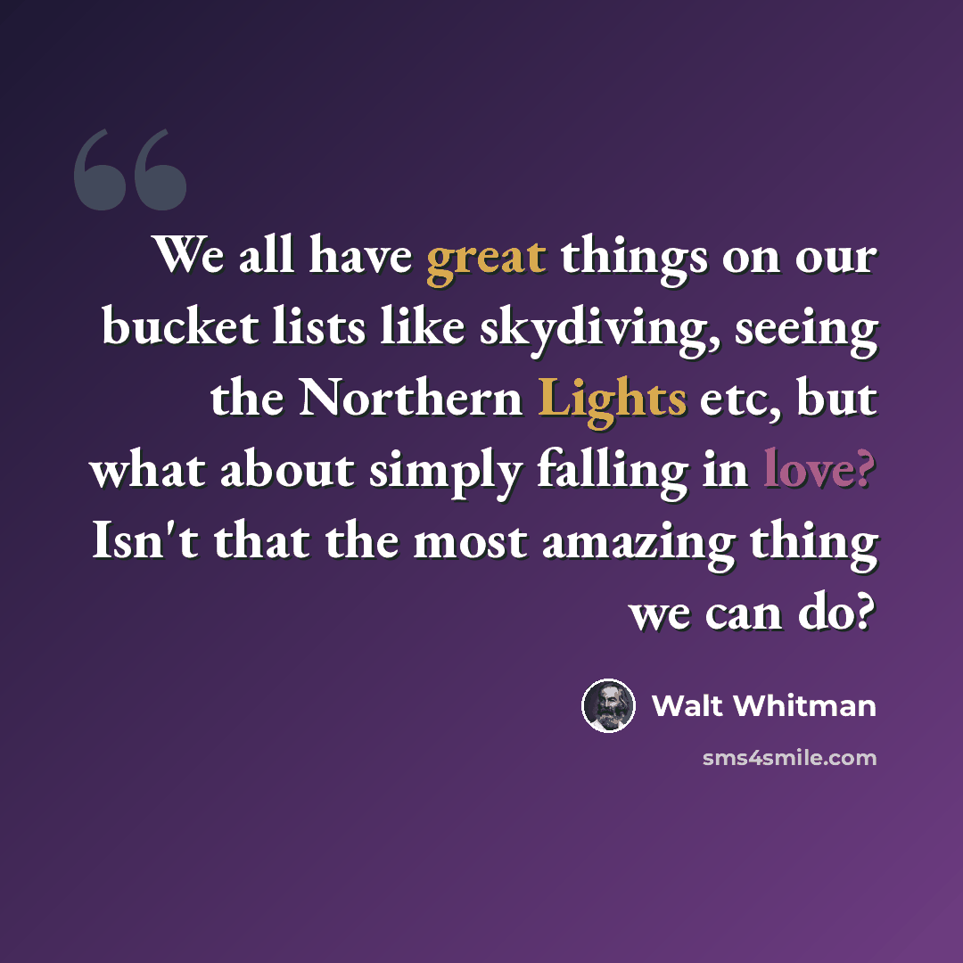 “We all have great things on our bucket lists like skydiving, seeing the Northern Lights etc, but what about simply falling in love? Isn't that the most amazing thing we can do?” quote by Walt Whitman
