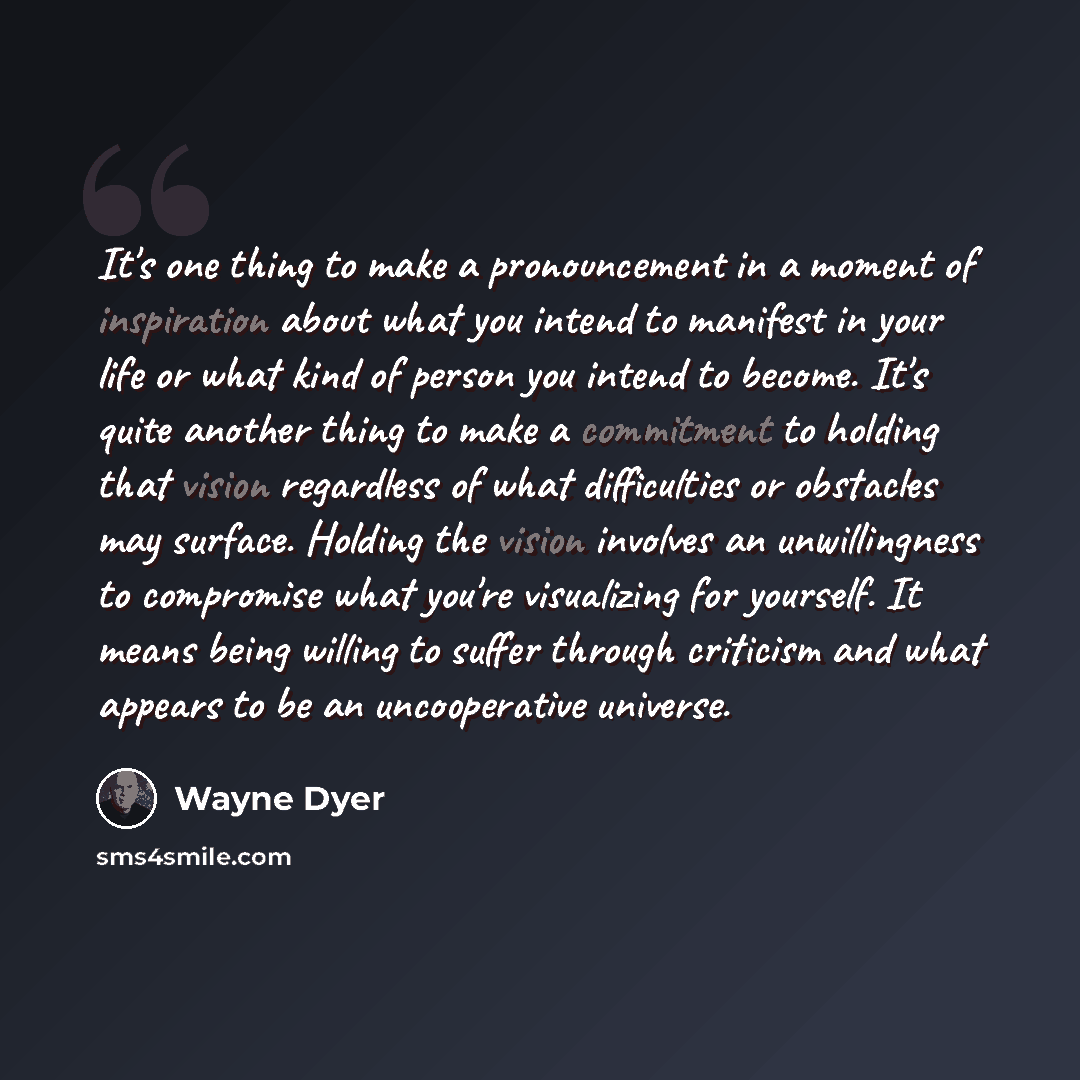 “It's one thing to make a pronouncement in a moment of inspiration about what you intend to manifest in your life or what kind of person you intend to become. It's quite another thing to make a commitment to holding that vision regardless of what difficulties or obstacles may surface. Holding the…” quote by Wayne Dyer