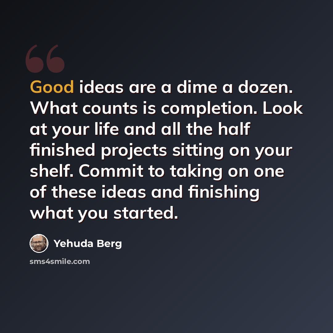 “Good ideas are a dime a dozen. What counts is completion. Look at your life and all the half finished projects sitting on your shelf. Commit to taking on one of these ideas and finishing what you started.” quote by Yehuda Berg