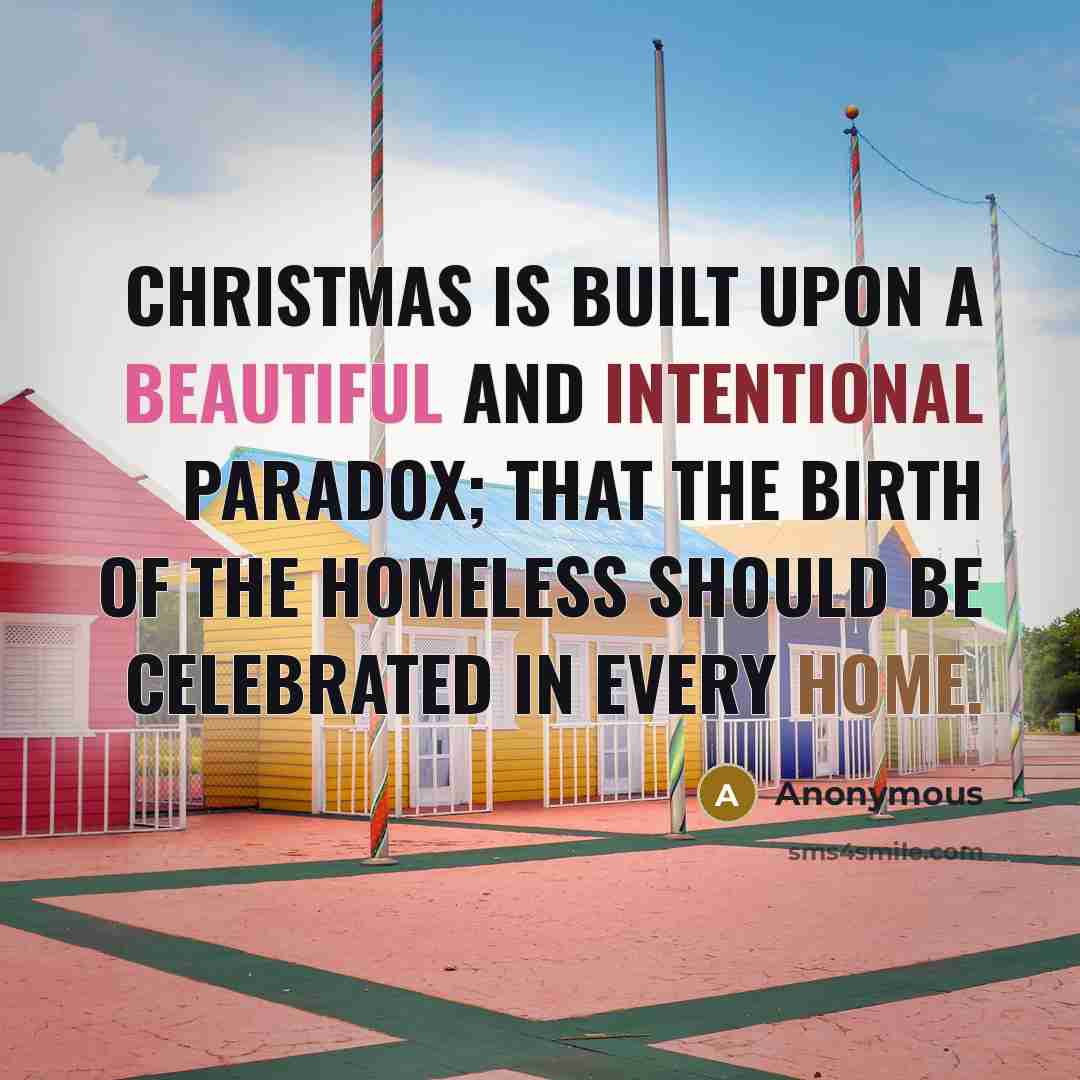 “Christmas is built upon a beautiful and intentional paradox; that the birth of the homeless should be celebrated in every home.” quote by Anonymous