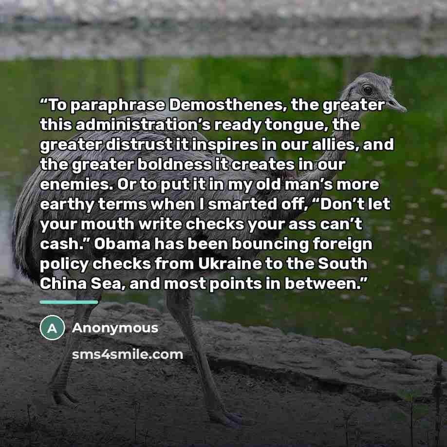 “To paraphrase Demosthenes, the greater this administration’s ready tongue, the greater distrust it inspires in our allies, and the greater boldness it creates in our enemies. Or to put it in my old man’s more earthy terms when I smarted off, “Don’t let your mouth write checks your ass can’t cash.”…” quote by Anonymous