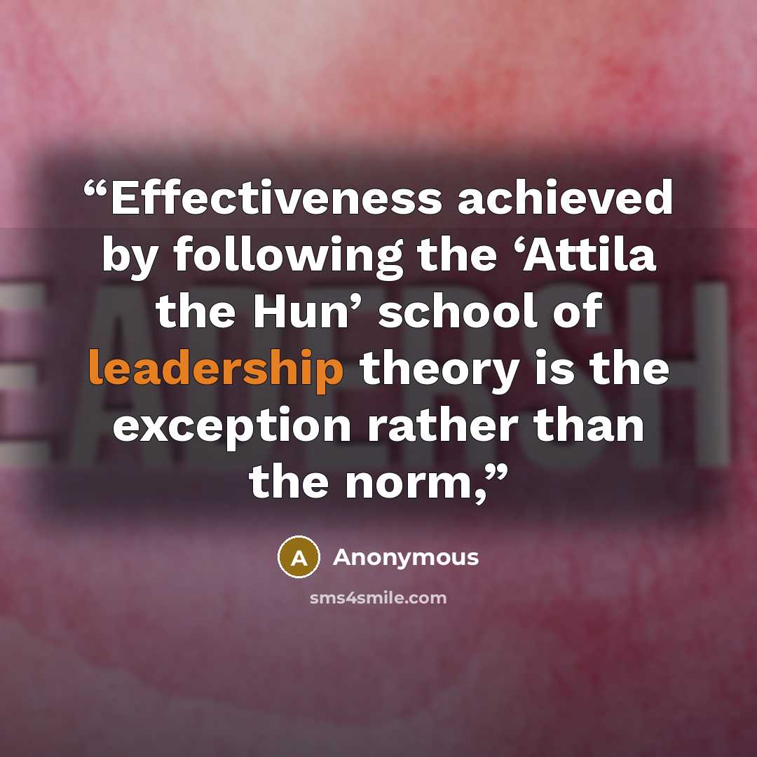 “Effectiveness achieved by following the ‘Attila the Hun’ school of leadership theory is the exception rather than the norm,” quote by Anonymous
