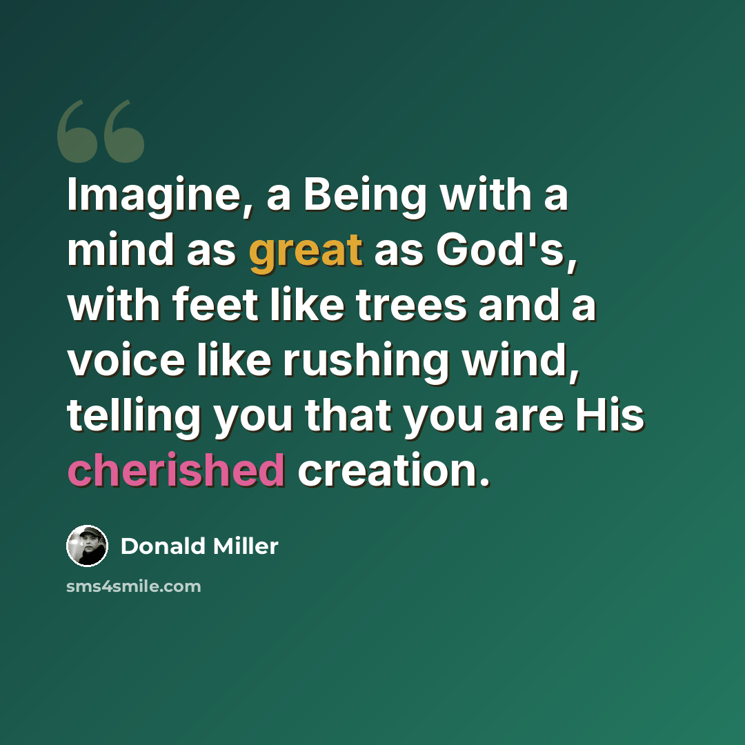 “Imagine, a Being with a mind as great as God's, with feet like trees and a voice like rushing wind, telling you that you are His cherished creation.” quote by Donald Miller