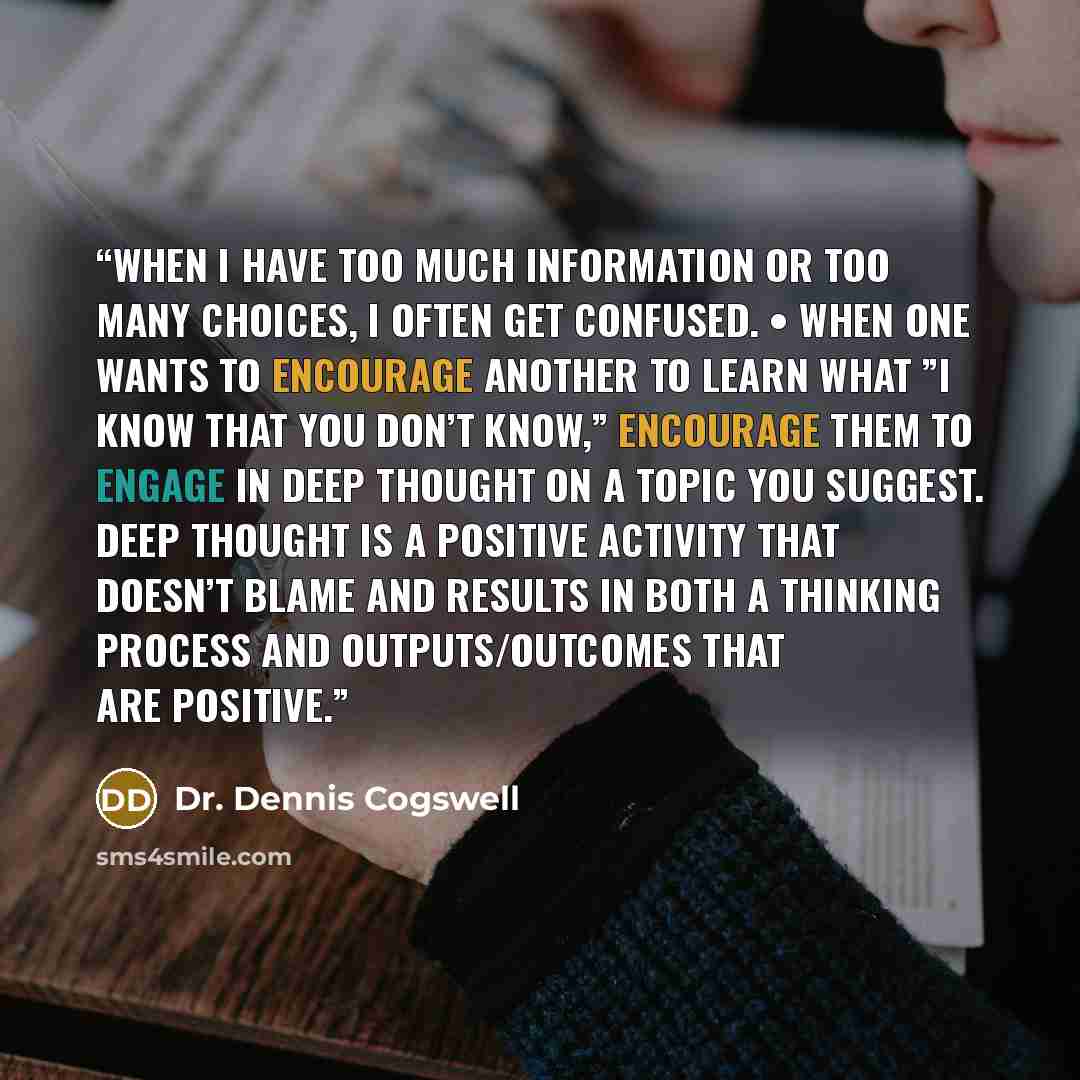 “When I have too much information or too many choices, I often get confused. • When one wants to encourage another to learn what ”I know that you don’t know,” encourage them to engage in deep thought on a topic you suggest. Deep thought is a positive activity that doesn’t blame and results in both…” quote by Dr. Dennis Cogswell