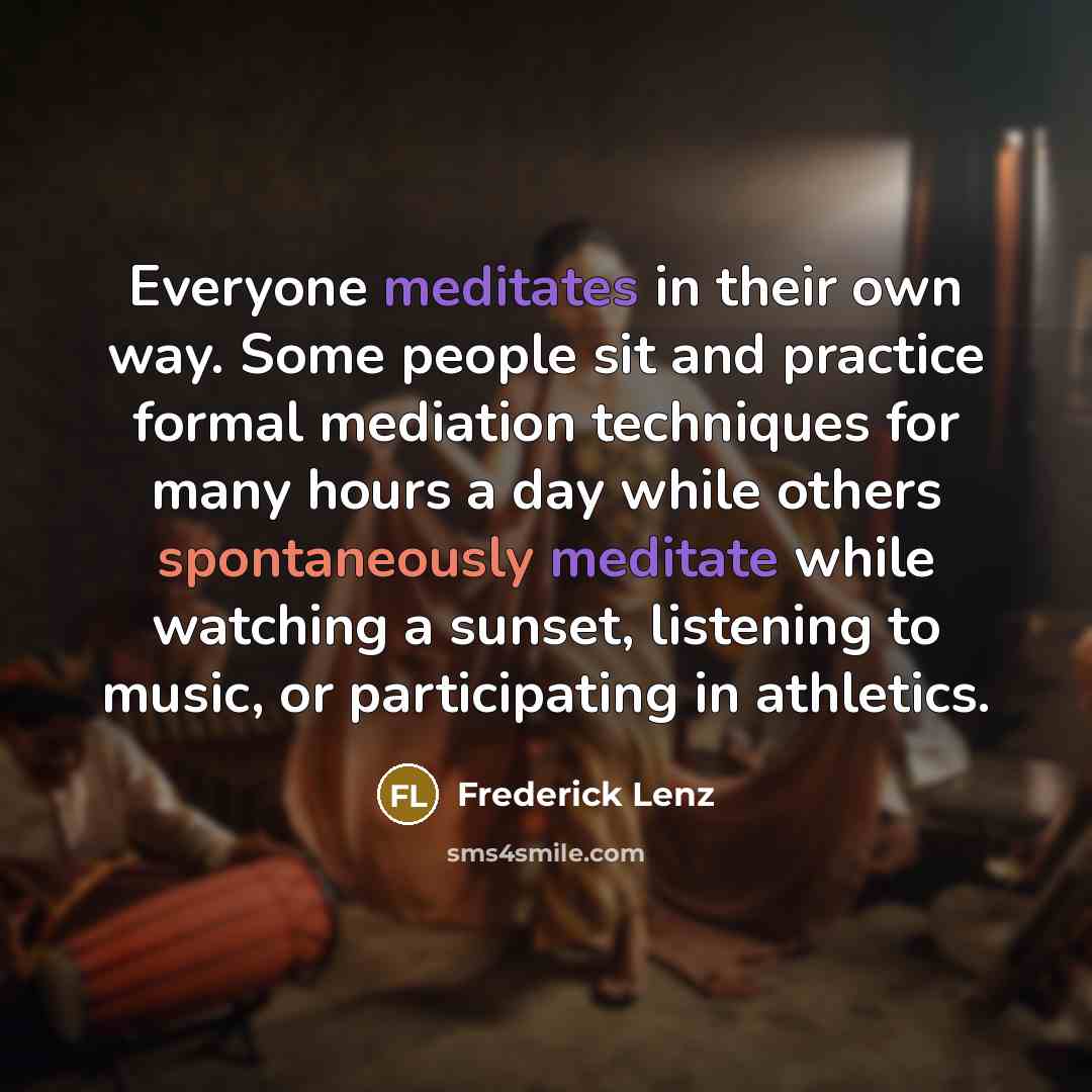 “Everyone meditates in their own way. Some people sit and practice formal mediation techniques for many hours a day while others spontaneously meditate while watching a sunset, listening to music, or participating in athletics.” quote by Frederick Lenz