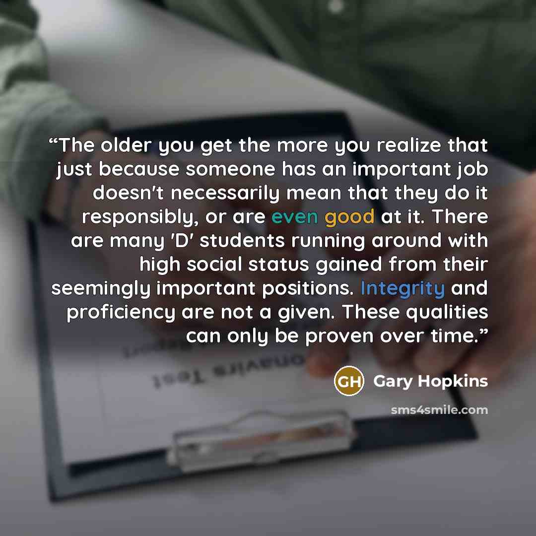 “The older you get the more you realize that just because someone has an important job doesn't necessarily mean that they do it responsibly, or are even good at it. There are many 'D' students running around with high social status gained from their seemingly important positions. Integrity and…” quote by Gary Hopkins