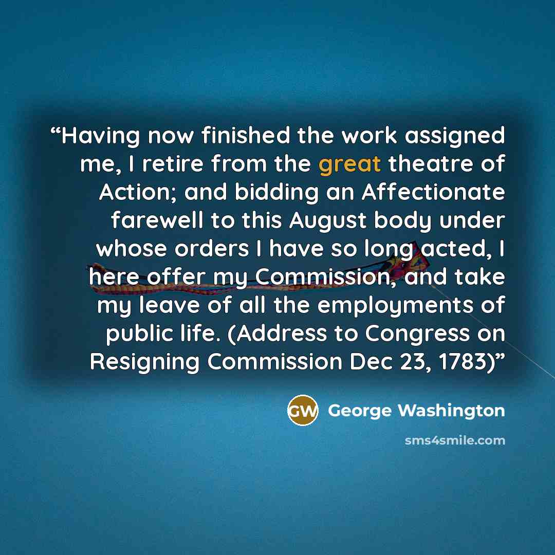 “Having now finished the work assigned me, I retire from the great theatre of Action; and bidding an Affectionate farewell to this August body under whose orders I have so long acted, I here offer my Commission, and take my leave of all the employments of public life. (Address to Congress on…” quote by George Washington