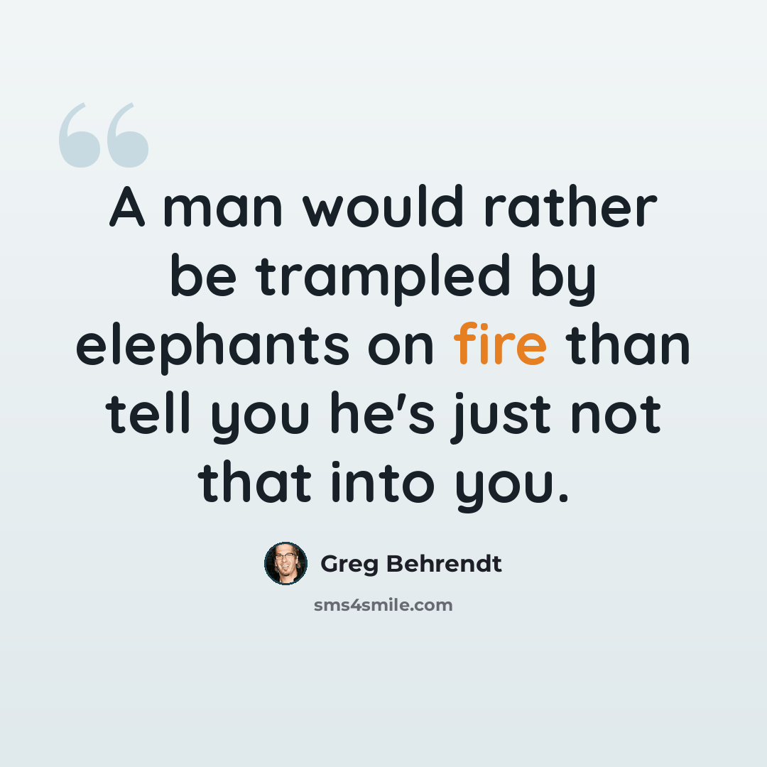 “A man would rather be trampled by elephants on fire than tell you he's just not that into you.” quote by Greg Behrendt