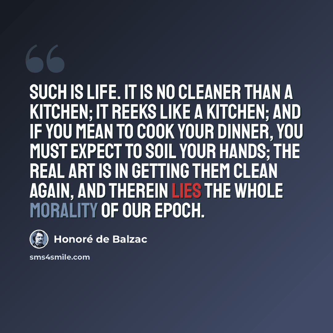 “Such is life. It is no cleaner than a kitchen; it reeks like a kitchen; and if you mean to cook your dinner, you must expect to soil your hands; the real art is in getting them clean again, and therein lies the whole morality of our epoch.” quote by Honore de Balzac