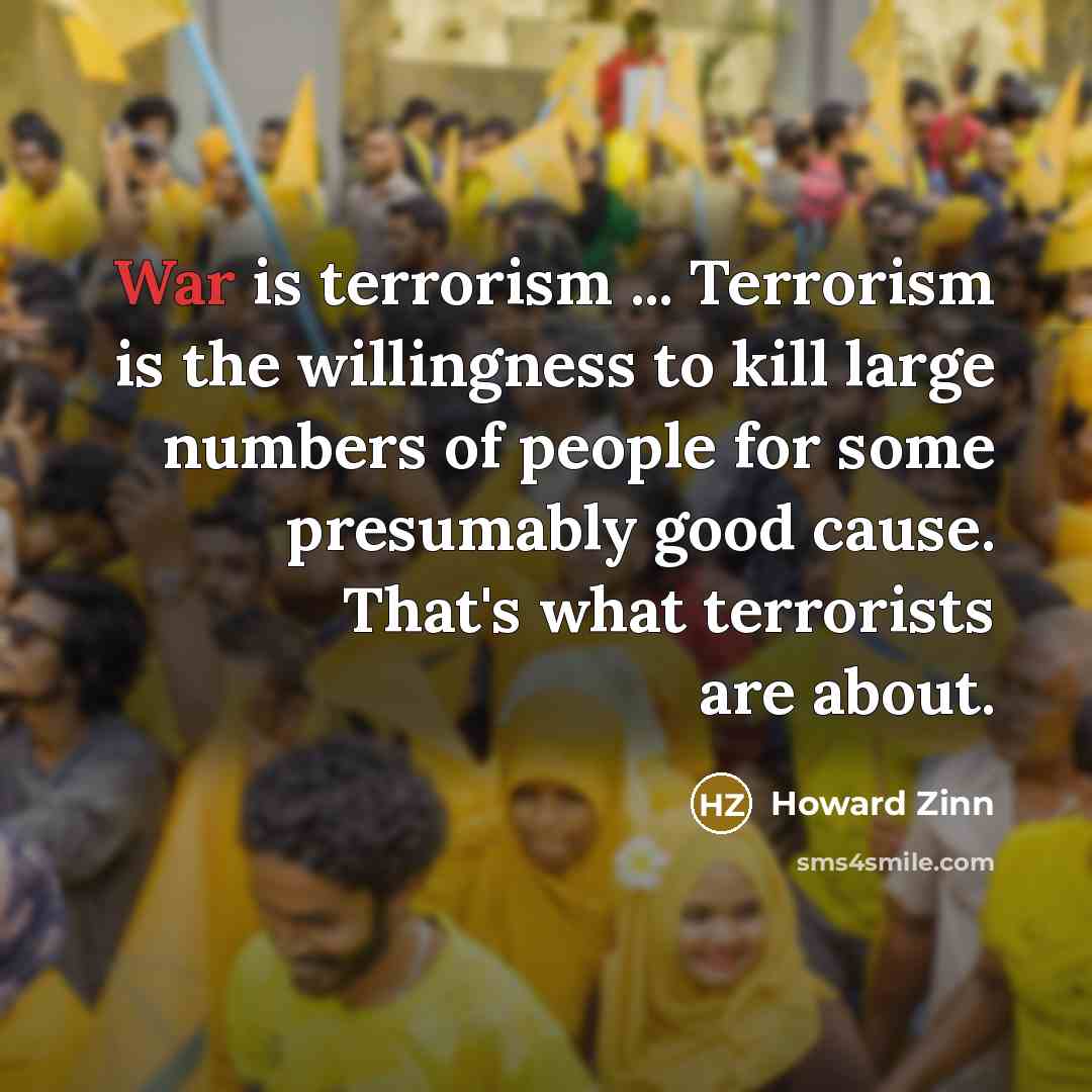 “War is terrorism ... Terrorism is the willingness to kill large numbers of people for some presumably good cause. That's what terrorists are about.” quote by Howard Zinn