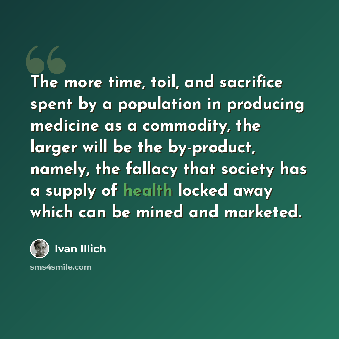 “The more time, toil, and sacrifice spent by a population in producing medicine as a commodity, the larger will be the by-product, namely, the fallacy that society has a supply of health locked away which can be mined and marketed.” quote by Ivan Illich