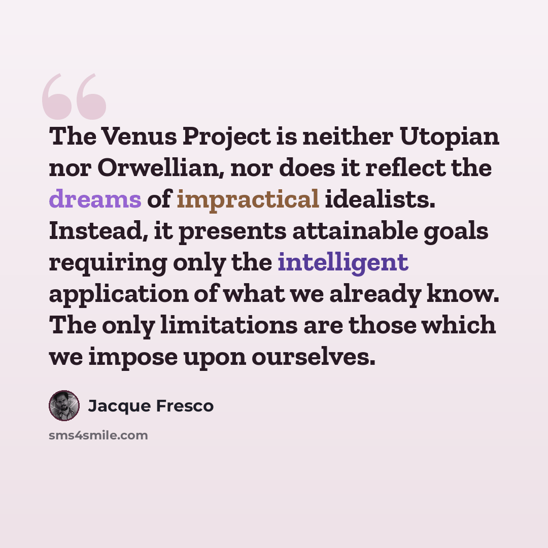“The Venus Project is neither Utopian nor Orwellian, nor does it reflect the dreams of impractical idealists. Instead, it presents attainable goals requiring only the intelligent application of what we already know. The only limitations are those which we impose upon ourselves.” quote by Jacque Fresco