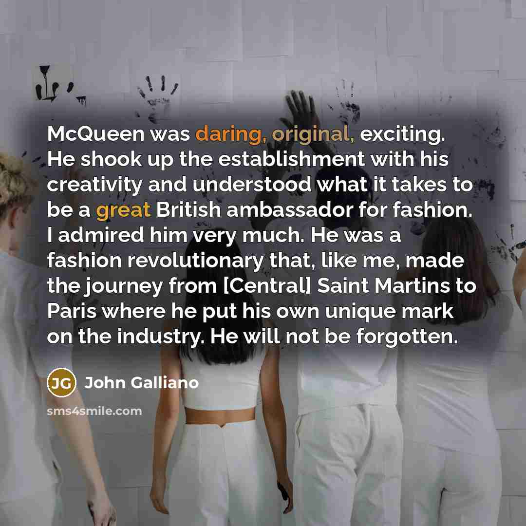 “McQueen was daring, original, exciting. He shook up the establishment with his creativity and understood what it takes to be a great British ambassador for fashion. I admired him very much. He was a fashion revolutionary that, like me, made the journey from [Central] Saint Martins to Paris where…” quote by John Galliano