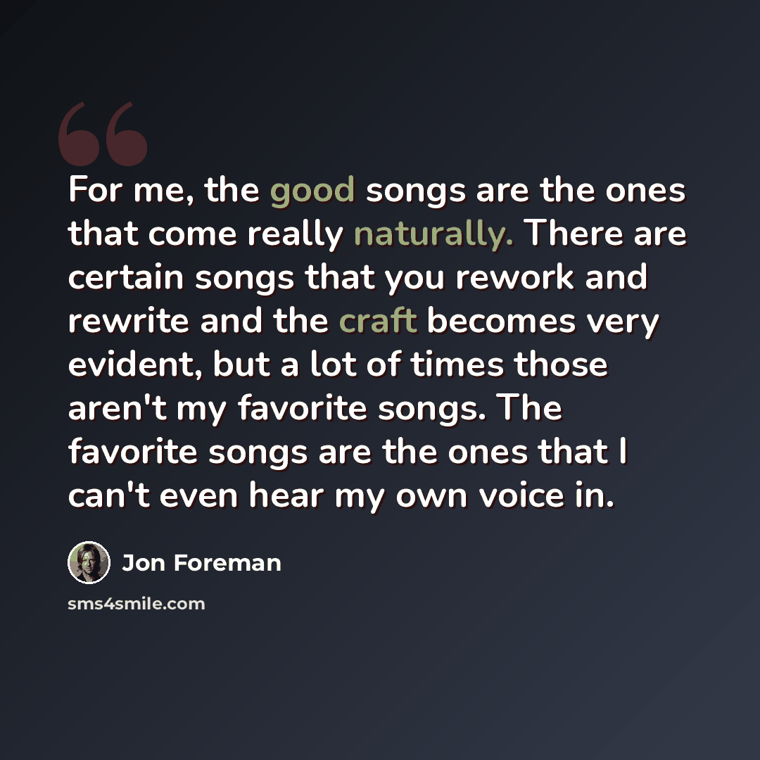 “For me, the good songs are the ones that come really naturally. There are certain songs that you rework and rewrite and the craft becomes very evident, but a lot of times those aren't my favorite songs. The favorite songs are the ones that I can't even hear my own voice in.” quote by Jon Foreman