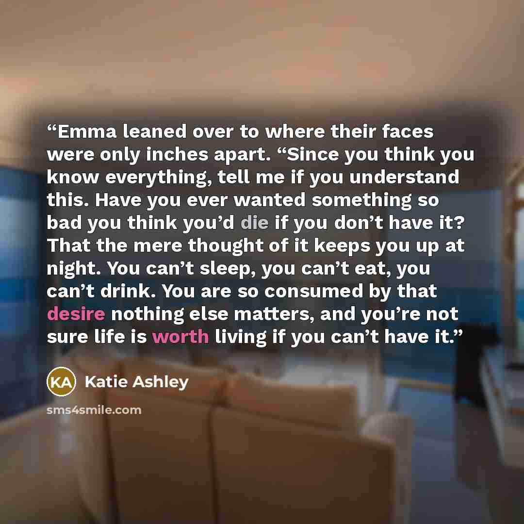 “Emma leaned over to where their faces were only inches apart. “Since you think you know everything, tell me if you understand this. Have you ever wanted something so bad you think you’d die if you don’t have it? That the mere thought of it keeps you up at night. You can’t sleep, you can’t eat, you…” quote by Katie Ashley