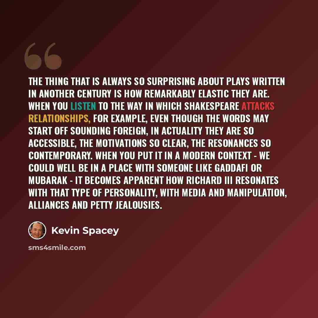 “The thing that is always so surprising about plays written in another century is how remarkably elastic they are. When you listen to the way in which Shakespeare attacks relationships, for example, even though the words may start off sounding foreign, in actuality they are so accessible, the…” quote by Kevin Spacey